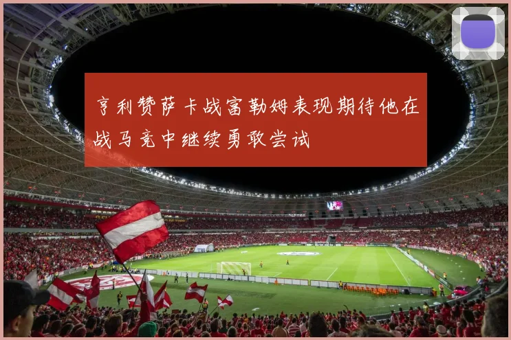 亨利赞萨卡战富勒姆表现期待他在战马竞中继续勇敢尝试