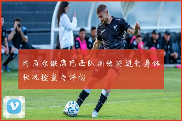 内马尔缺席巴西队训练将进行身体状况检查与评估