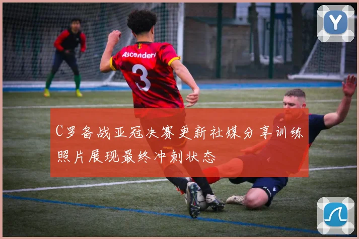 C罗备战亚冠决赛更新社媒分享训练照片展现最终冲刺状态