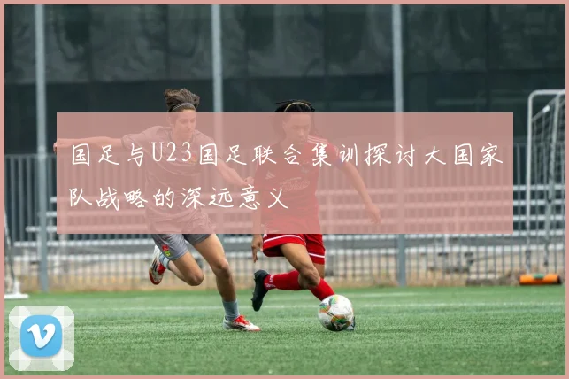 国足与U23国足联合集训探讨大国家队战略的深远意义