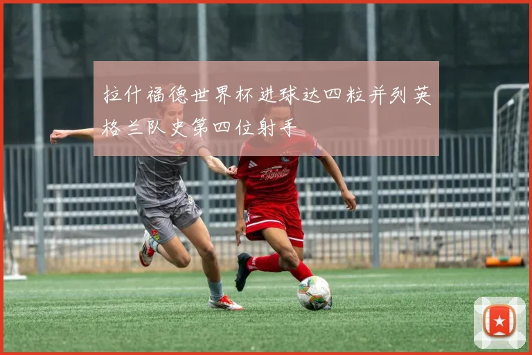 拉什福德世界杯进球达四粒并列英格兰队史第四位射手