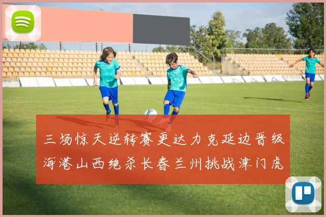 三场惊天逆转赛更达力克延边晋级海港山西绝杀长春兰州挑战津门虎