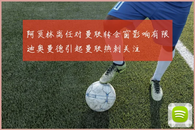 阿莫林离任对曼联转会窗影响有限迪奥曼德引起曼联热刺关注