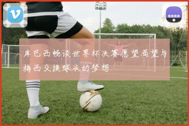 库巴西畅谈世界杯决赛愿望渴望与梅西交换球衣的梦想