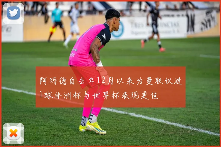 阿玛德自去年12月以来为曼联仅进1球非洲杯与世界杯表现更佳