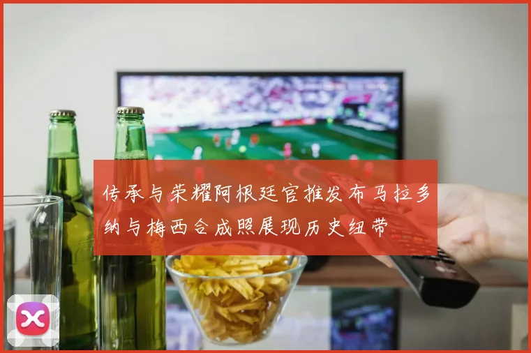 传承与荣耀阿根廷官推发布马拉多纳与梅西合成照展现历史纽带