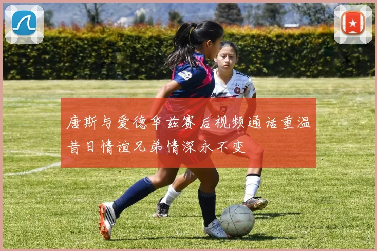 唐斯与爱德华兹赛后视频通话重温昔日情谊兄弟情深永不变