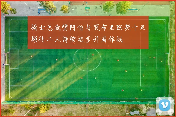 骑士总裁赞阿伦与莫布里默契十足期待二人持续进步并肩作战