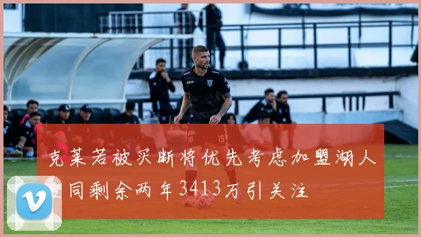 克莱若被买断将优先考虑加盟湖人合同剩余两年3413万引关注