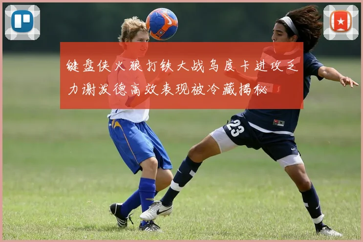 键盘侠火狼打铁大战乌度卡进攻乏力谢泼德高效表现被冷藏揭秘