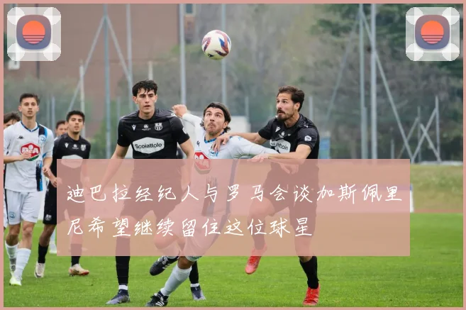 迪巴拉经纪人与罗马会谈加斯佩里尼希望继续留住这位球星
