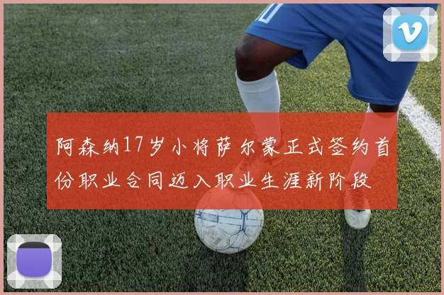 阿森纳17岁小将萨尔蒙正式签约首份职业合同迈入职业生涯新阶段