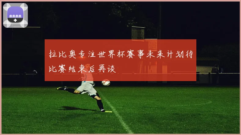 拉比奥专注世界杯赛事未来计划待比赛结束后再谈