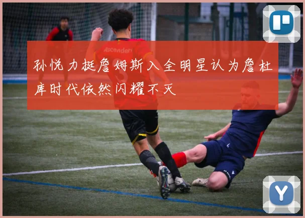 孙悦力挺詹姆斯入全明星认为詹杜库时代依然闪耀不灭