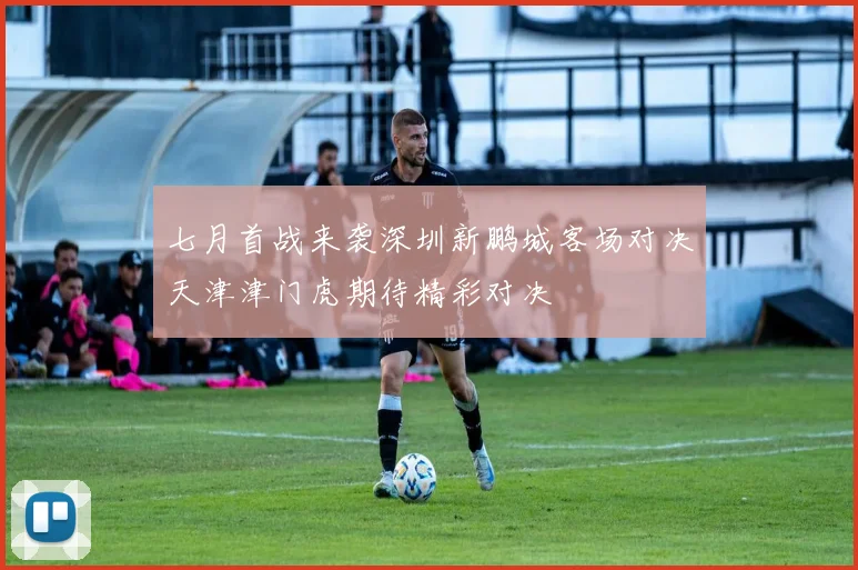 七月首战来袭深圳新鹏城客场对决天津津门虎期待精彩对决