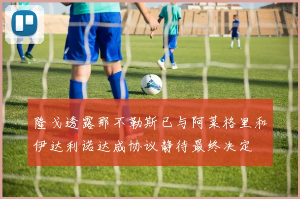 隆戈透露那不勒斯已与阿莱格里和伊达利诺达成协议静待最终决定
