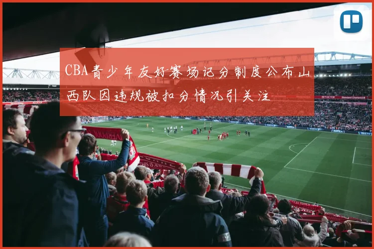CBA青少年友好赛场记分制度公布山西队因违规被扣分情况引关注