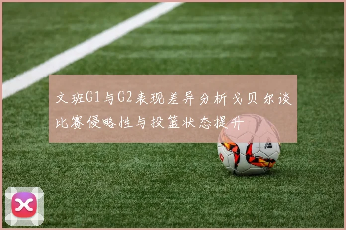 文班G1与G2表现差异分析戈贝尔谈比赛侵略性与投篮状态提升