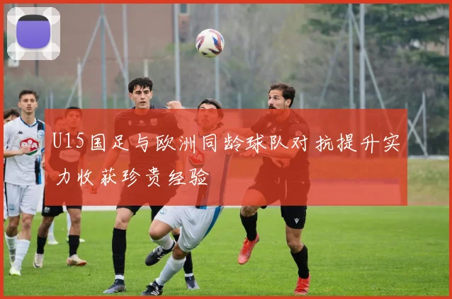 U15国足与欧洲同龄球队对抗提升实力收获珍贵经验