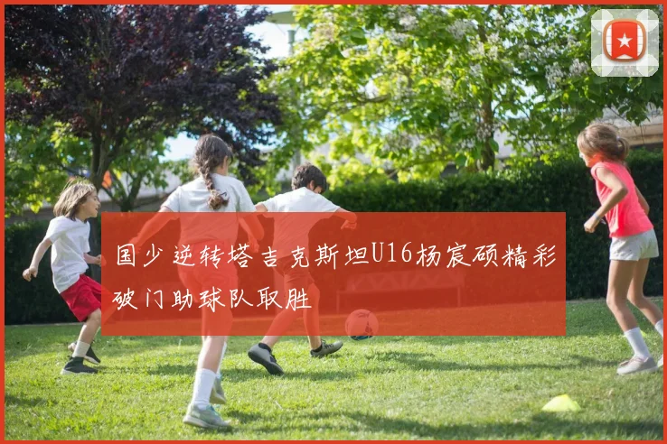 国少逆转塔吉克斯坦U16杨宸硕精彩破门助球队取胜