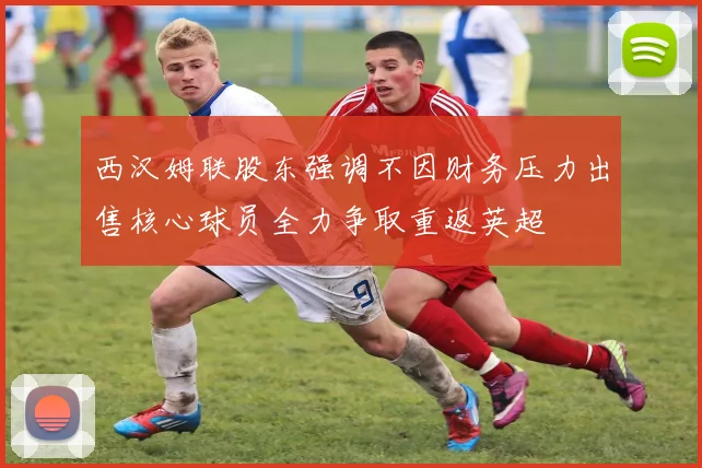 西汉姆联股东强调不因财务压力出售核心球员全力争取重返英超