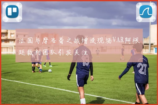 法国与摩洛哥之战增设现场VAR阿根廷裁判团队引发关注